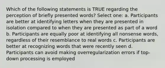 Which of the following statements is TRUE regarding the perception of briefly presented words? Select one: a. Participants are better at identifying letters when they are presented in isolation compared to when they are presented as part of a word b. Participants are equally poor at identifying all nonsense words, regardless of their resemblance to real words c. Participants are better at recognizing words that were recently seen d. Participants can avoid making overregularization errors if top-down processing is employed