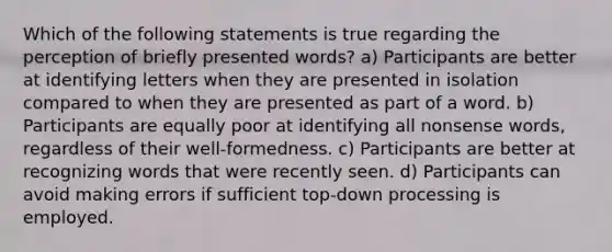 Which of the following statements is true regarding the perception of briefly presented words? a) Participants are better at identifying letters when they are presented in isolation compared to when they are presented as part of a word. b) Participants are equally poor at identifying all nonsense words, regardless of their well-formedness. c) Participants are better at recognizing words that were recently seen. d) Participants can avoid making errors if sufficient top-down processing is employed.