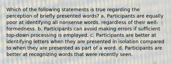 Which of the following statements is true regarding the perception of briefly presented words? a. Participants are equally poor at identifying all nonsense words, regardless of their well-formedness. b. Participants can avoid making errors if sufficient top-down processing is employed. c. Participants are better at identifying letters when they are presented in isolation compared to when they are presented as part of a word. d. Participants are better at recognizing words that were recently seen.