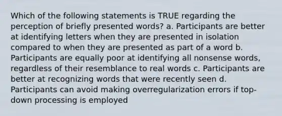 Which of the following statements is TRUE regarding the perception of briefly presented words? a. Participants are better at identifying letters when they are presented in isolation compared to when they are presented as part of a word b. Participants are equally poor at identifying all nonsense words, regardless of their resemblance to real words c. Participants are better at recognizing words that were recently seen d. Participants can avoid making overregularization errors if top-down processing is employed