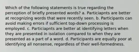 Which of the following statements is true regarding the perception of briefly presented words? a. Particiapnts are better at recognizing words that were recently seen. b. Participants can avoid making errors if sufficient top-down processing is employed. c. Particiapnts are better at identifying letters when they are presented in isolation compared to when they are presented as a part of a word. d. Participants are equally poor at identifying all nonsense, regardless of their well-formedness.