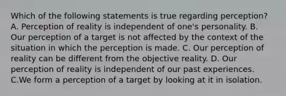 Which of the following statements is true regarding perception? A. Perception of reality is independent of one's personality. B. Our perception of a target is not affected by the context of the situation in which the perception is made. C. Our perception of reality can be different from the objective reality. D. Our perception of reality is independent of our past experiences. C.We form a perception of a target by looking at it in isolation.