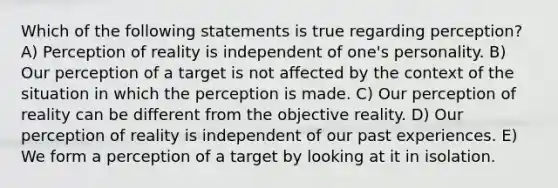 Which of the following statements is true regarding perception? A) Perception of reality is independent of one's personality. B) Our perception of a target is not affected by the context of the situation in which the perception is made. C) Our perception of reality can be different from the objective reality. D) Our perception of reality is independent of our past experiences. E) We form a perception of a target by looking at it in isolation.