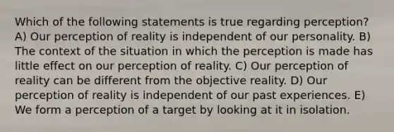 Which of the following statements is true regarding perception? A) Our perception of reality is independent of our personality. B) The context of the situation in which the perception is made has little effect on our perception of reality. C) Our perception of reality can be different from the objective reality. D) Our perception of reality is independent of our past experiences. E) We form a perception of a target by looking at it in isolation.