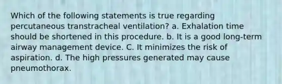 Which of the following statements is true regarding percutaneous transtracheal ventilation? a. Exhalation time should be shortened in this procedure. b. It is a good long-term airway management device. C. It minimizes the risk of aspiration. d. The high pressures generated may cause pneumothorax.