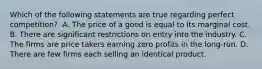 Which of the following statements are true regarding perfect​ competition? ​ A. The price of a good is equal to its marginal cost. B. There are significant restrictions on entry into the industry. C. The firms are price takers earning zero profits in the​ long-run. D. There are few firms each selling an identical product.