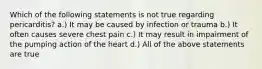 Which of the following statements is not true regarding pericarditis? a.) It may be caused by infection or trauma b.) It often causes severe chest pain c.) It may result in impairment of the pumping action of the heart d.) All of the above statements are true