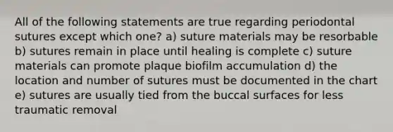 All of the following statements are true regarding periodontal sutures except which one? a) suture materials may be resorbable b) sutures remain in place until healing is complete c) suture materials can promote plaque biofilm accumulation d) the location and number of sutures must be documented in the chart e) sutures are usually tied from the buccal surfaces for less traumatic removal