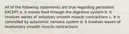 All of the following statements are true regarding peristalsis EXCEPT a. it moves food through the digestive system b. it involves waves of voluntary smooth muscle contractions c. It is controlled by autonomic nervous system d. it involves waves of involuntary smooth muscle contractions