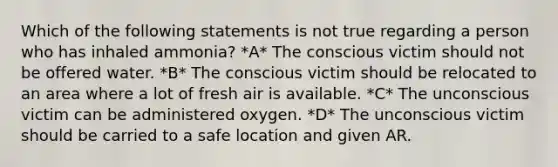 Which of the following statements is not true regarding a person who has inhaled ammonia? *A* The conscious victim should not be offered water. *B* The conscious victim should be relocated to an area where a lot of fresh air is available. *C* The unconscious victim can be administered oxygen. *D* The unconscious victim should be carried to a safe location and given AR.