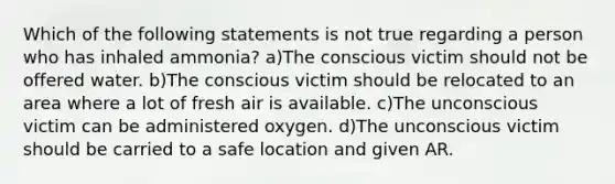 Which of the following statements is not true regarding a person who has inhaled ammonia? a)The conscious victim should not be offered water. b)The conscious victim should be relocated to an area where a lot of fresh air is available. c)The unconscious victim can be administered oxygen. d)The unconscious victim should be carried to a safe location and given AR.