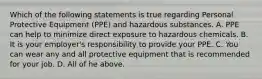 Which of the following statements is true regarding Personal Protective Equipment (PPE) and hazardous substances. A. PPE can help to minimize direct exposure to hazardous chemicals. B. It is your employer's responsibility to provide your PPE. C. You can wear any and all protective equipment that is recommended for your job. D. All of he above.