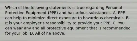 Which of the following statements is true regarding Personal Protective Equipment (PPE) and hazardous substances. A. PPE can help to minimize direct exposure to hazardous chemicals. B. It is your employer's responsibility to provide your PPE. C. You can wear any and all protective equipment that is recommended for your job. D. All of he above.