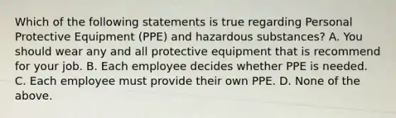 Which of the following statements is true regarding Personal Protective Equipment (PPE) and hazardous substances? A. You should wear any and all protective equipment that is recommend for your job. B. Each employee decides whether PPE is needed. C. Each employee must provide their own PPE. D. None of the above.