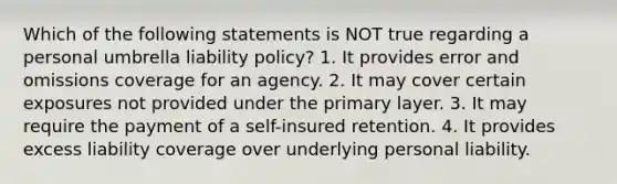 Which of the following statements is NOT true regarding a personal umbrella liability policy? 1. It provides error and omissions coverage for an agency. 2. It may cover certain exposures not provided under the primary layer. 3. It may require the payment of a self-insured retention. 4. It provides excess liability coverage over underlying personal liability.