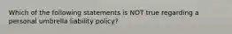 Which of the following statements is NOT true regarding a personal umbrella liability policy?