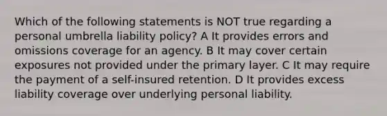 Which of the following statements is NOT true regarding a personal umbrella liability policy? A It provides errors and omissions coverage for an agency. B It may cover certain exposures not provided under the primary layer. C It may require the payment of a self-insured retention. D It provides excess liability coverage over underlying personal liability.