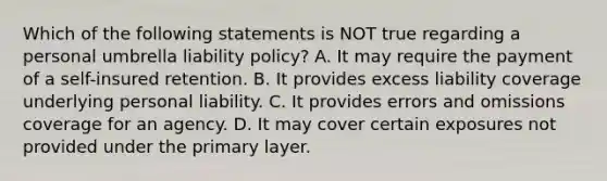 Which of the following statements is NOT true regarding a personal umbrella liability policy? A. It may require the payment of a self-insured retention. B. It provides excess liability coverage underlying personal liability. C. It provides errors and omissions coverage for an agency. D. It may cover certain exposures not provided under the primary layer.