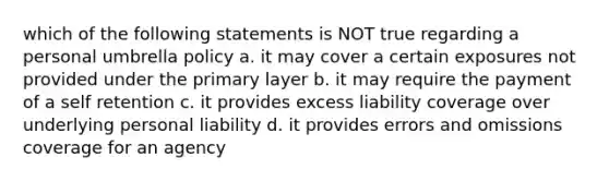 which of the following statements is NOT true regarding a personal umbrella policy a. it may cover a certain exposures not provided under the primary layer b. it may require the payment of a self retention c. it provides excess liability coverage over underlying personal liability d. it provides errors and omissions coverage for an agency