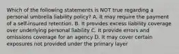 Which of the following statements is NOT true regarding a personal umbrella liability policy? A. It may require the payment of a self-insured retention. B. It provides excess liability coverage over underlying personal liability C. It provide errors and omissions coverage for an agency D. It may cover certain exposures not provided under the primary layer