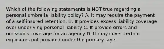 Which of the following statements is NOT true regarding a personal umbrella liability policy? A. It may require the payment of a self-insured retention. B. It provides excess liability coverage over underlying personal liability C. It provide errors and omissions coverage for an agency D. It may cover certain exposures not provided under the primary layer