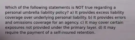 Which of the following statements is NOT true regarding a personal umbrella liability policy? a) It provides excess liability coverage over underlying personal liability. b) It provides errors and omissions coverage for an agency. c) It may cover certain exposures not provided under the primary layer. d) It may require the payment of a self-insured retention.