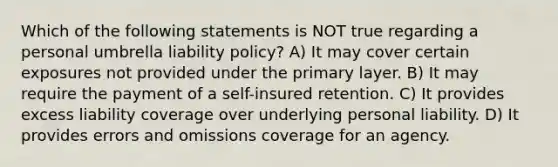 Which of the following statements is NOT true regarding a personal umbrella liability policy? A) It may cover certain exposures not provided under the primary layer. B) It may require the payment of a self-insured retention. C) It provides excess liability coverage over underlying personal liability. D) It provides errors and omissions coverage for an agency.