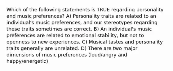 Which of the following statements is TRUE regarding personality and music preferences? A) Personality traits are related to an individual's music preferences, and our stereotypes regarding these traits sometimes are correct. B) An individual's music preferences are related to emotional stability, but not to openness to new experiences. C) Musical tastes and personality traits generally are unrelated. D) There are two major dimensions of music preferences (loud/angry and happy/energetic)