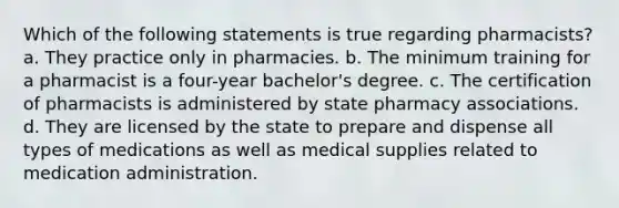 Which of the following statements is true regarding pharmacists? a. They practice only in pharmacies. b. The minimum training for a pharmacist is a four-year bachelor's degree. c. The certification of pharmacists is administered by state pharmacy associations. d. They are licensed by the state to prepare and dispense all types of medications as well as medical supplies related to medication administration.