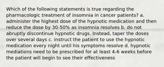 Which of the following statements is true regarding the pharmacologic treatment of insomnia in cancer patients? a. administer the highest dose of the hypnotic medication and then reduce the dose by 30-50% as insomnia resolves b. do not abruptly discontinue hypnotic drugs. Instead, taper the doses over several days c. instruct the patient to use the hypnotic medication every night until his symptoms resolve d. hypnotic mediations need to be prescribed for at least 4-6 weeks before the patient will begin to see their effectiveness