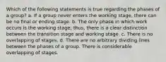 Which of the following statements is true regarding the phases of a group? a. If a group never enters the working stage, there can be no final or ending stage. b. The only phase in which work occurs is the working stage; thus, there is a clear distinction between the transition stage and working stage. c. There is no overlapping of stages. d. There are no arbitrary dividing lines between the phases of a group. There is considerable overlapping of stages.