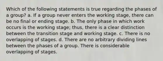 Which of the following statements is true regarding the phases of a group? a. If a group never enters the working stage, there can be no final or ending stage. b. The only phase in which work occurs is the working stage; thus, there is a clear distinction between the transition stage and working stage. c. There is no overlapping of stages. d. There are no arbitrary dividing lines between the phases of a group. There is considerable overlapping of stages.