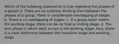 Which of the following statements is true regarding the phases of a group? a. There are no arbitrary dividing lines between the phases of a group. There is considerable overlapping of stages. b. There is no overlapping of stages. c. If a group never enters the working stage, there can be no final or ending stage. d. The only phase in which work occurs is the working stage; thus, there is a clear distinction between the transition stage and working stage.