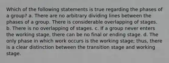 Which of the following statements is true regarding the phases of a group? a. There are no arbitrary dividing lines between the phases of a group. There is considerable overlapping of stages. b. There is no overlapping of stages. c. If a group never enters the working stage, there can be no final or ending stage. d. The only phase in which work occurs is the working stage; thus, there is a clear distinction between the transition stage and working stage.