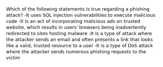 Which of the following statements is true regarding a phishing attack? -It uses SQL injection vulnerabilities to execute malicious code -It is an act of incorporating malicious ads on trusted website, which results in users' browsers being inadvertently redirected to sites hosting malware -It is a type of attack where the attacker sends an email and often presents a link that looks like a valid, trusted resource to a user -It is a type of DoS attack where the attacker sends numerous phishing requests to the victim