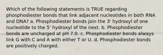 Which of the following statements is TRUE regarding phosphodiester bonds that link adjacent nucleotides in both RNA and DNA? a. Phosphodiester bonds join the 3' hydroxyl of one nucleotide to the 5' hydroxyl of the next. b. Phosphodiester bonds are uncharged at pH 7.0. c. Phosphodiester bonds always link G with C and A with either T or U. d. Phosphodiester bonds are positively charged.