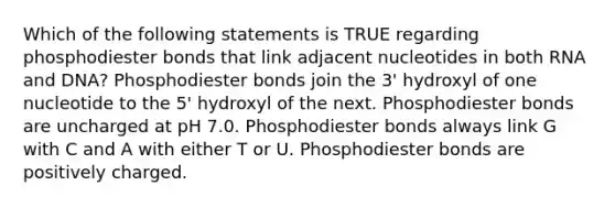 Which of the following statements is TRUE regarding phosphodiester bonds that link adjacent nucleotides in both RNA and DNA? Phosphodiester bonds join the 3' hydroxyl of one nucleotide to the 5' hydroxyl of the next. Phosphodiester bonds are uncharged at pH 7.0. Phosphodiester bonds always link G with C and A with either T or U. Phosphodiester bonds are positively charged.