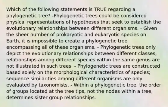 Which of the following statements is TRUE regarding a phylogenetic tree? -Phylogenetic trees could be considered physical representations of hypotheses that seek to establish the evolutionary relationships between different organisms. - Given the sheer number of prokaryotic and eukaryotic species on Earth, it is impossible to create a phylogenetic tree encompassing all of these organisms. - Phylogenetic trees only depict the evolutionary relationships between different classes; relationships among different species within the same genus are not illustrated in such trees. - Phylogenetic trees are constructed based solely on the morphological characteristics of species; sequence similarities among different organisms are only evaluated by taxonomists. - Within a phylogenetic tree, the order of groups located at the tree tips, not the nodes within a tree, determines sister group relationships.