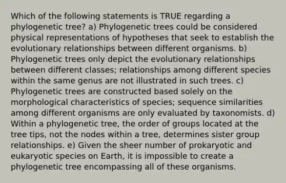 Which of the following statements is TRUE regarding a phylogenetic tree? a) Phylogenetic trees could be considered physical representations of hypotheses that seek to establish the evolutionary relationships between different organisms. b) Phylogenetic trees only depict the evolutionary relationships between different classes; relationships among different species within the same genus are not illustrated in such trees. c) Phylogenetic trees are constructed based solely on the morphological characteristics of species; sequence similarities among different organisms are only evaluated by taxonomists. d) Within a phylogenetic tree, the order of groups located at the tree tips, not the nodes within a tree, determines sister group relationships. e) Given the sheer number of prokaryotic and eukaryotic species on Earth, it is impossible to create a phylogenetic tree encompassing all of these organisms.