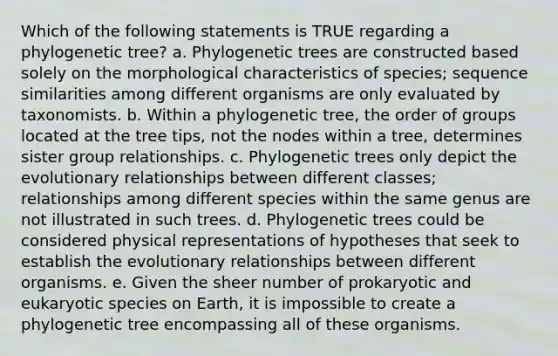 Which of the following statements is TRUE regarding a phylogenetic tree? a. Phylogenetic trees are constructed based solely on the morphological characteristics of species; sequence similarities among different organisms are only evaluated by taxonomists. b. Within a phylogenetic tree, the order of groups located at the tree tips, not the nodes within a tree, determines sister group relationships. c. Phylogenetic trees only depict the evolutionary relationships between different classes; relationships among different species within the same genus are not illustrated in such trees. d. Phylogenetic trees could be considered physical representations of hypotheses that seek to establish the evolutionary relationships between different organisms. e. Given the sheer number of prokaryotic and eukaryotic species on Earth, it is impossible to create a phylogenetic tree encompassing all of these organisms.