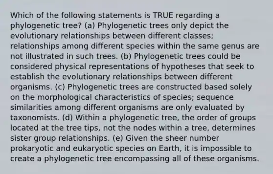 Which of the following statements is TRUE regarding a phylogenetic tree? (a) Phylogenetic trees only depict the evolutionary relationships between different classes; relationships among different species within the same genus are not illustrated in such trees. (b) Phylogenetic trees could be considered physical representations of hypotheses that seek to establish the evolutionary relationships between different organisms. (c) Phylogenetic trees are constructed based solely on the morphological characteristics of species; sequence similarities among different organisms are only evaluated by taxonomists. (d) Within a phylogenetic tree, the order of groups located at the tree tips, not the nodes within a tree, determines sister group relationships. (e) Given the sheer number prokaryotic and eukaryotic species on Earth, it is impossible to create a phylogenetic tree encompassing all of these organisms.