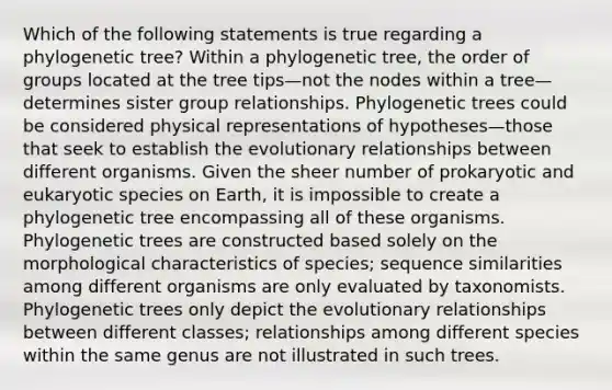 Which of the following statements is true regarding a phylogenetic tree? Within a phylogenetic tree, the order of groups located at the tree tips—not the nodes within a tree—determines sister group relationships. Phylogenetic trees could be considered physical representations of hypotheses—those that seek to establish the evolutionary relationships between different organisms. Given the sheer number of prokaryotic and eukaryotic species on Earth, it is impossible to create a phylogenetic tree encompassing all of these organisms. Phylogenetic trees are constructed based solely on the morphological characteristics of species; sequence similarities among different organisms are only evaluated by taxonomists. Phylogenetic trees only depict the evolutionary relationships between different classes; relationships among different species within the same genus are not illustrated in such trees.