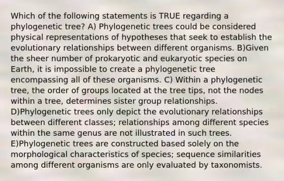 Which of the following statements is TRUE regarding a phylogenetic tree? A) Phylogenetic trees could be considered physical representations of hypotheses that seek to establish the evolutionary relationships between different organisms. B)Given the sheer number of prokaryotic and eukaryotic species on Earth, it is impossible to create a phylogenetic tree encompassing all of these organisms. C) Within a phylogenetic tree, the order of groups located at the tree tips, not the nodes within a tree, determines sister group relationships. D)Phylogenetic trees only depict the evolutionary relationships between different classes; relationships among different species within the same genus are not illustrated in such trees. E)Phylogenetic trees are constructed based solely on the morphological characteristics of species; sequence similarities among different organisms are only evaluated by taxonomists.