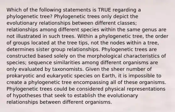 Which of the following statements is TRUE regarding a phylogenetic tree? Phylogenetic trees only depict the evolutionary relationships between different classes; relationships among different species within the same genus are not illustrated in such trees. Within a phylogenetic tree, the order of groups located at the tree tips, not the nodes within a tree, determines sister group relationships. Phylogenetic trees are constructed based solely on the morphological characteristics of species; sequence similarities among different organisms are only evaluated by taxonomists. Given the sheer number of prokaryotic and eukaryotic species on Earth, it is impossible to create a phylogenetic tree encompassing all of these organisms. Phylogenetic trees could be considered physical representations of hypotheses that seek to establish the evolutionary relationships between different organisms.