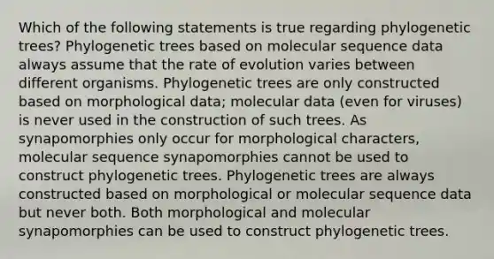 Which of the following statements is true regarding phylogenetic trees? Phylogenetic trees based on molecular sequence data always assume that the rate of evolution varies between different organisms. Phylogenetic trees are only constructed based on morphological data; molecular data (even for viruses) is never used in the construction of such trees. As synapomorphies only occur for morphological characters, molecular sequence synapomorphies cannot be used to construct phylogenetic trees. Phylogenetic trees are always constructed based on morphological or molecular sequence data but never both. Both morphological and molecular synapomorphies can be used to construct phylogenetic trees.