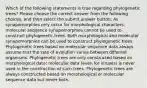 Which of the following statements is true regarding phylogenetic trees? Please choose the correct answer from the following choices, and then select the submit answer button. As synapomorphies only occur for morphological characters, molecular sequence synapomorphies cannot be used to construct phylogenetic trees. Both morphological and molecular synapomorphies can be used to construct phylogenetic trees. Phylogenetic trees based on molecular sequence data always assume that the rate of evolution varies between different organisms. Phylogenetic trees are only constructed based on morphological data; molecular data (even for viruses) is never used in the construction of such trees. Phylogenetic trees are always constructed based on morphological or molecular sequence data but never both.