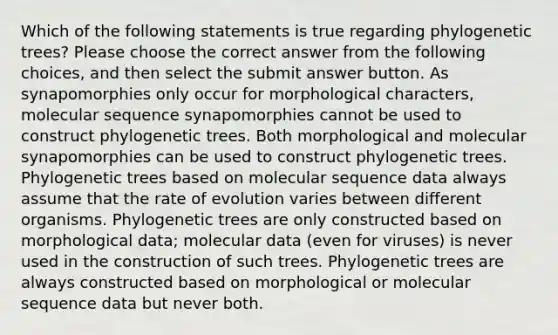 Which of the following statements is true regarding phylogenetic trees? Please choose the correct answer from the following choices, and then select the submit answer button. As synapomorphies only occur for morphological characters, molecular sequence synapomorphies cannot be used to construct phylogenetic trees. Both morphological and molecular synapomorphies can be used to construct phylogenetic trees. Phylogenetic trees based on molecular sequence data always assume that the rate of evolution varies between different organisms. Phylogenetic trees are only constructed based on morphological data; molecular data (even for viruses) is never used in the construction of such trees. Phylogenetic trees are always constructed based on morphological or molecular sequence data but never both.