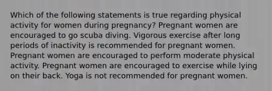 Which of the following statements is true regarding physical activity for women during pregnancy? Pregnant women are encouraged to go scuba diving. Vigorous exercise after long periods of inactivity is recommended for pregnant women. Pregnant women are encouraged to perform moderate physical activity. Pregnant women are encouraged to exercise while lying on their back. Yoga is not recommended for pregnant women.