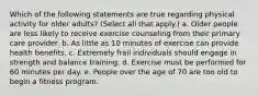 Which of the following statements are true regarding physical activity for older adults? (Select all that apply.) a. Older people are less likely to receive exercise counseling from their primary care provider. b. As little as 10 minutes of exercise can provide health benefits. c. Extremely frail individuals should engage in strength and balance training. d. Exercise must be performed for 60 minutes per day. e. People over the age of 70 are too old to begin a fitness program.