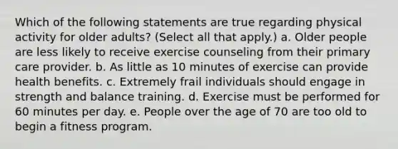 Which of the following statements are true regarding physical activity for older adults? (Select all that apply.) a. Older people are less likely to receive exercise counseling from their primary care provider. b. As little as 10 minutes of exercise can provide health benefits. c. Extremely frail individuals should engage in strength and balance training. d. Exercise must be performed for 60 minutes per day. e. People over the age of 70 are too old to begin a fitness program.